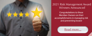 2021 Risk Management Award Winners Announced: Congratulations to these Member-Owners on their accomplishments in managing risk and preventing losses! Read more...